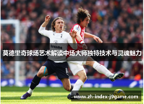 莫德里奇球场艺术解读中场大师独特技术与灵魂魅力 莫德里奇球场艺术解读中场大师独特技术与灵魂魅力