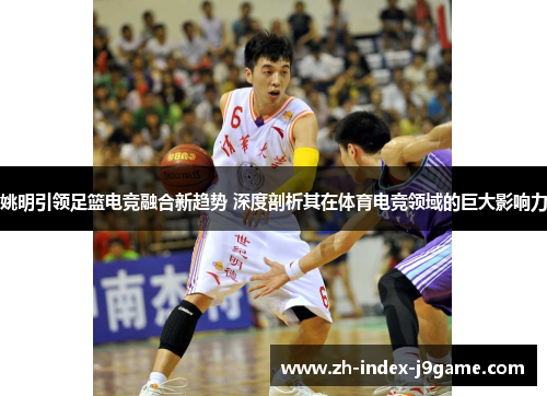 姚明引领足篮电竞融合新趋势 深度剖析其在体育电竞领域的巨大影响力