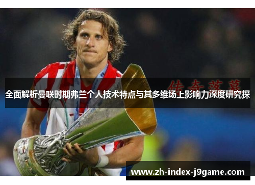 全面解析曼联时期弗兰个人技术特点与其多维场上影响力深度研究探