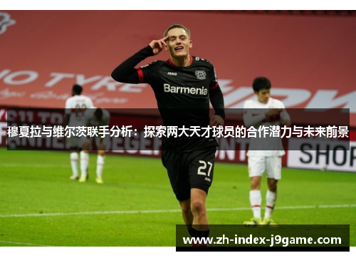 穆夏拉与维尔茨联手分析:探索两大天才球员的合作潜力与未来前景 穆夏拉与维尔茨联手分析:探索两大天才球员的合作潜力与未来前景