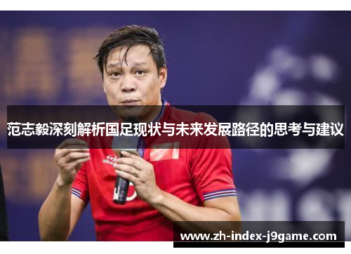 范志毅深刻解析国足现状与未来发展路径的思考与建议 范志毅深刻解析国足现状与未来发展路径的思考与建议