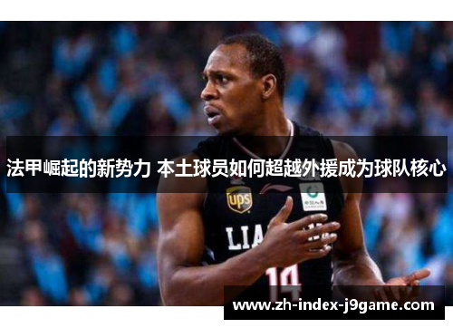 法甲崛起的新势力 本土球员如何超越外援成为球队核心