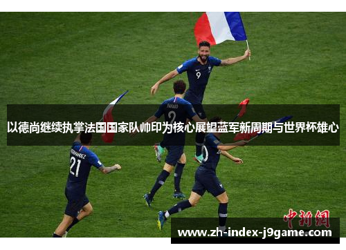 以德尚继续执掌法国国家队帅印为核心展望蓝军新周期与世界杯雄心 以德尚继续执掌法国国家队帅印为核心展望蓝军新周期与世界杯雄心