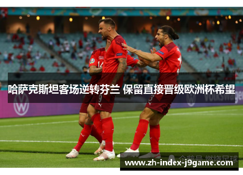 哈萨克斯坦客场逆转芬兰 保留直接晋级欧洲杯希望 哈萨克斯坦客场逆转芬兰 保留直接晋级欧洲杯希望
