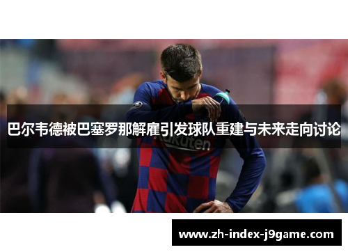 巴尔韦德被巴塞罗那解雇引发球队重建与未来走向讨论 巴尔韦德被巴塞罗那解雇引发球队重建与未来走向讨论
