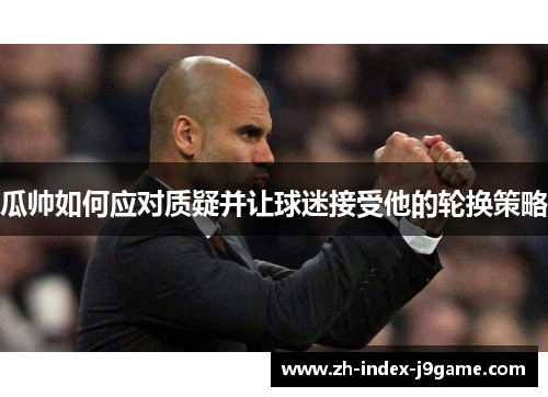 瓜帅如何应对质疑并让球迷接受他的轮换策略