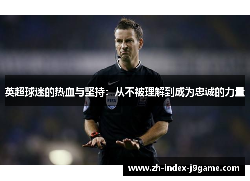 英超球迷的热血与坚持:从不被理解到成为忠诚的力量 英超球迷的热血与坚持:从不被理解到成为忠诚的力量