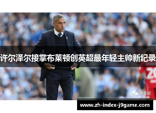 许尔泽尔接掌布莱顿创英超最年轻主帅新纪录 许尔泽尔接掌布莱顿创英超最年轻主帅新纪录