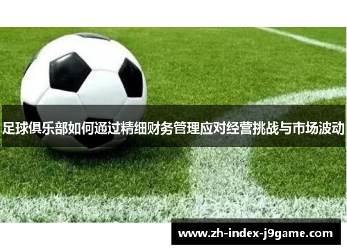 足球俱乐部如何通过精细财务管理应对经营挑战与市场波动
